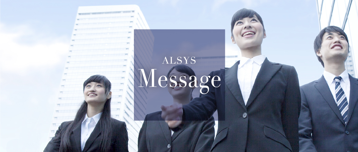 ALSYS Message 先輩からのメッセージ アルシスで活躍している先輩社員に実際の業務内容や職場の雰囲気など、アルシスの今について語ってもらいました。